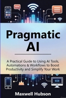 Pragmatic AI: A Practical Guide to Using AI Tools, Automations & Workflows to Boost Productivity and Simplify Your Work B0G6HZM46K Book Cover