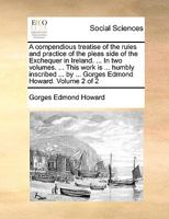 A compendious treatise of the rules and practice of the pleas side of the Exchequer in Ireland. ... In two volumes. ... This work is ... humbly ... by ... Gorges Edmond Howard. Volume 2 of 2 1140804111 Book Cover