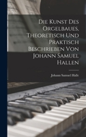 Die Kunst Des Orgelbaues, Theoretisch Und Praktisch Beschrieben Von Johann Samuel Hallen - Primary Source Edition B0BQ9LXMBL Book Cover