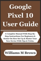 Google Pixel 10 User Guide: A Complete Manual With Step-By-Step Instructions For Beginners & Senior On How Set Up & Master Your New Device With Tips & Tricks. B0FP9FWM9G Book Cover
