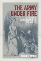 The Army under Fire: The Politics of Antimilitarism in the Civil War Era (Conflicting Worlds: New Dimensions of the American Civil War) 0807181404 Book Cover