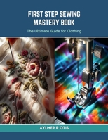 First Step Sewing Mastery Book: The Ultimate Guide for Clothing B0CRRXPMJK Book Cover