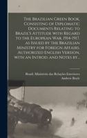 The Brazilian Green Book, Consisting of Diplomatic Documents Relating to Brazil's Attitude With Regard to the European War, 1914-1917, as Issued by ... Version, With an Introd. and Notes By... 1289347328 Book Cover