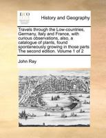 Travels Through the Low-countries, Germany, Italy and France, With Curious Observations, Also, a Catalogue of Plants, Found Spontaneously Growing in Those Parts The Second Edition. of 2; Volume 1 1170862802 Book Cover
