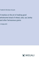 A treatise on the art of making good wholesome bread of wheat, oats, rye, barley and other farinaceous grains: in large print 3387071515 Book Cover
