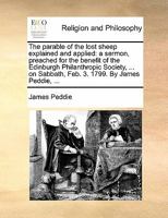 The parable of the lost sheep explained and applied: a sermon, preached for the benefit of the Edinburgh Philanthropic Society, ... on Sabbath, Feb. 3. 1799. By James Peddie, ... 1170898882 Book Cover