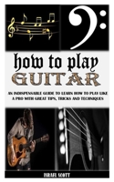 HOW TO PLAY GUITAR: An Indispensable Guide To Learn How To Play Like A Pro With Great Tips, Tricks And Techniques B091W9WKTH Book Cover