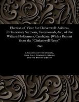 Election of Vicar for Clerkenwell: Address, Probationary Sermons, Testimonials, &c., of the William Holderness, Candidate. [with a Reprint from the Clerkenwell News 1535803932 Book Cover