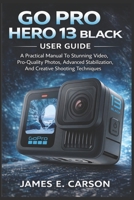 GO PRO HERO 13 BLACK USER GUIDE: A Practical Manual To Stunning Video, Pro-Quality Photos, Advanced Stabilization, And Creative Shooting Techniques B0GJCZWQDZ Book Cover