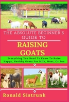 THE ABSOLUTE BEGINNER’S GUIDE TO RAISING GOATS: Everything You Need To Know To Raise Happy, Healthy Goats For Milk, Meat, Or Fun B0FH255BGH Book Cover
