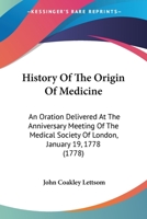 History of the origin of medicine: an oration, delivered at the anniversary meeting of the Medical Society of London, January 19, 1778, and printed at ... ... By John Coakley Lettsom, M.D. ... 0548624917 Book Cover