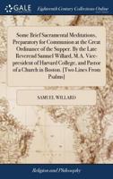 Some brief sacramental meditations, preparatory for communion at the great ordinance of the supper. By the late Reverend Samuel Willard, M.A. ... a church in Boston. [Two lines from Psalms]. 1170864252 Book Cover