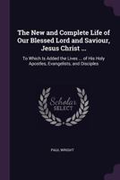 The New and Complete Life of Our Blessed Lord and Saviour, Jesus Christ ...: To Which Is Added the Lives ... of His Holy Apostles, Evangelists, and Disciples 1020698578 Book Cover