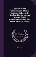 Parliamentary Influence and Official Intrigue, as Recently Disclosed in the Inquiry Before a Select Committee on the Affair of the Ameer of Scinde 1358890390 Book Cover