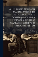 A Heuristic Decision Making Model to Mitigate Adverse Consequences in a Network-Centric Warfare / Sense and Respond System 1025086953 Book Cover