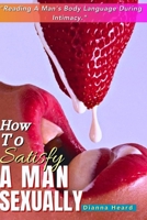 How To Satisfy A Man Sexually (Reading A Man's Body Language During Intimacy): A Guide On How To Make Love To A Man; Seduce & Give Him Multiple Mind Blowing Orgasm; Sex Positions To Make His Toes Curl B0CMR537DM Book Cover