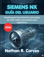 SIEMENS NX GUÍA DEL USUARIO 2026: Desbloquea herramientas avanzadas de CAD, CAM y simulación para ingenieros. (Spanish Edition) B0H1X81X12 Book Cover