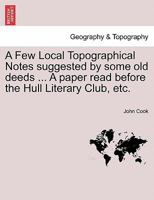 A Few Local Topographical Notes suggested by some old deeds ... A paper read before the Hull Literary Club, etc. 1241017050 Book Cover
