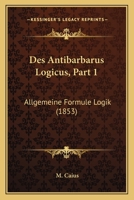 Des Antibarbarus Logicus, Part 1: Allgemeine Formule Logik (1853) 116007271X Book Cover