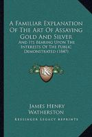 A Familiar Explanation Of The Art Of Assaying Gold And Silver: And Its Bearing Upon The Interests Of The Public Demonstrated 1104592738 Book Cover
