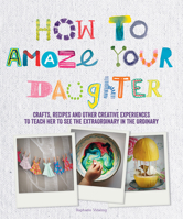 How to Amaze Your Daughter: Crafts, Recipes and Other Creative Experiences to Teach Her to See Gold in the Ordinary 1770856013 Book Cover
