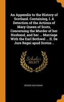 An Appendix to the History of Scotland, Containing: I. a Detection of the Actions of Mary Queen of Scots, Concerning the Murder of Her Husband, and Her Marriage with the Earl Bothwel; II. de Jure Regn 1019200820 Book Cover