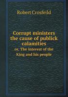 Corrupt Ministers the Cause of Publick Calamities Or, the Interest of the King and His People 5518704178 Book Cover