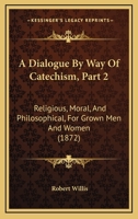 A Dialogue By Way Of Catechism, Part 2: Religious, Moral, And Philosophical, For Grown Men And Women 116641728X Book Cover