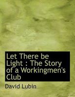 Let There Be Light: The Story Of A Workingmen's Club, Its Search For The Causes Of Poverty And Social Inequality, Its Discussions And Its Plan For The Amelioration Of Existing Evils 0530445069 Book Cover