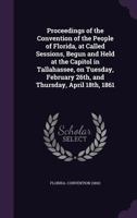 Proceedings of the Convention of the People of Florida, at Called Sessions, Begun and Held at the Capitol in Tallahassee, on Tuesday, February 26th, and Thursday, April 18th, 1861 1355573289 Book Cover
