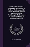 Letter to the Railroad Securities Commission: In Reply to Their Request for Information and Opinions Upon Questions Pertaining to the Issuance of Stocks and Bonds of American Railways... 1356052339 Book Cover