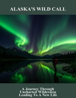 Alaska'S Wild Call: A Journey Through Uncharted Wilderness Leading To A New Life B0FSWGS48H Book Cover