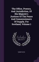 The Office, Powers, And Jurisdiction, Of His Majesty's Justices Of The Peace And Commissioners Of Supply, For Scotland, Volume 1 1348047941 Book Cover