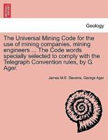 The Universal Mining Code for the use of mining companies, mining engineers ... The Code words specially selected to comply with the Telegraph Convention rules, by G. Ager. 1241507287 Book Cover
