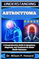 UNDERSTANDING ASTROCYTOMA: A Comprehensive Guide to Symptoms, Diagnosis, and Treatment for Better Health Outcomes B0FPLVLY66 Book Cover