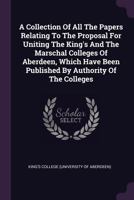 A collection of all the papers relating to the proposal for uniting the King's and the Marschal Colleges of Aberdeen, which have been published by authority of the colleges 1378878116 Book Cover