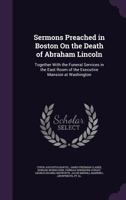 Sermons Preached in Boston on the Death of Abraham Lincoln; Together With the Funeral Services in the East Room of the Executive Mansion at Washington 1014775566 Book Cover