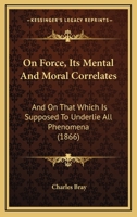 On Force, Its Mental And Moral Correlates: And On That Which Is Supposed To Underlie All Phenomena 1143979079 Book Cover