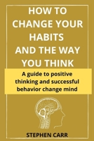 HOW TO CHANGE YOUR HABITS AND THE WAY YOU THINK: A practical guide to positive thinking and successful behavior B09DFK5T6P Book Cover