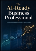 THE AI-READY BUSINESS PROFESSIONAL: From Prompting to Agentic Workflows B0HBXHGH76 Book Cover