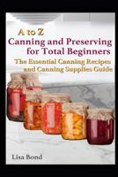 A to Z Canning and Preserving for Total Beginners: The Essential Canning Recipes and Canning Supplies Guide 1549927647 Book Cover