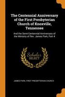 The Centennial Anniversary of the First Presbyterian Church of Knoxville, Tennessee: And the Semi-Centennial Anniversary of the Ministry of Rev. James Park, Part 4 1296724719 Book Cover