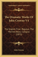 The Dramatic Works Of John Crowne V4: The English Friar; Regulus; The Married Beau; Caligula (1873) 1146542054 Book Cover