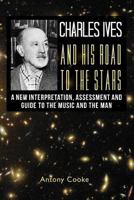 Charles Ives and his Road to the Stars: A New Interpretation, Assessment and Guide to the Music and the Man 1479187550 Book Cover
