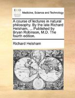 A course of lectures in natural philosophy. By the late Richard Helsham, ... Published by Bryan Robinson, M.D. The fourth edition. 1140944304 Book Cover