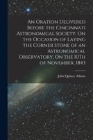 An Oration Delivered Before the Cincinnati Astronomical Society, On the Occasion of Laying the Corner Stone of an Astronomical Observatory, On the 10Th of November, 1843 1017650357 Book Cover