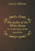 The Ladies of the White House: Or, In the Home of the Presidents: Being a Complete History of the Social and Domestic Lives of the Presidents From Washington to the Present Time, 1789-1881 5518732422 Book Cover