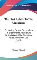 The First Epistle To The Unitarians: Containing Earnest Exhortations To Experimental Religion, To Which Is Added The Christian's Revealed Word Of God 1165105357 Book Cover