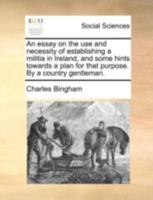 An essay on the use and necessity of establishing a militia in Ireland, and some hints towards a plan for that purpose. By a country gentleman. 1170540236 Book Cover