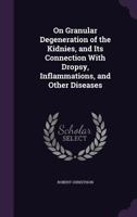 On Granular Degeneration of the Kidnies, and Its Connection with Dropsy, Inflammations, and Other Diseases 1377645002 Book Cover